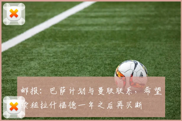 邮报：巴萨计划与曼联联系，希望续租拉什福德一年之后再买断