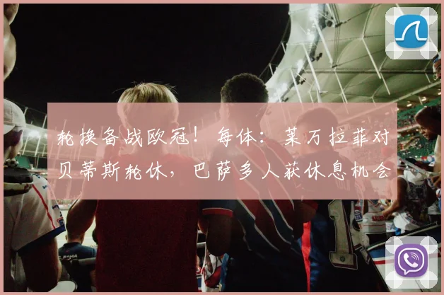 轮换备战欧冠！每体：莱万拉菲对贝蒂斯轮休，巴萨多人获休息机会